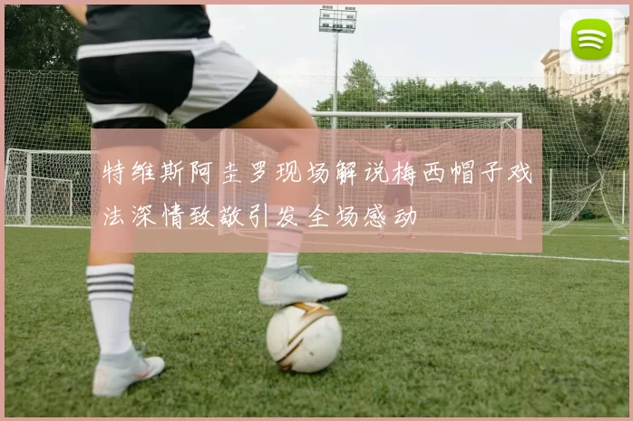 特维斯阿圭罗现场解说梅西帽子戏法深情致敬引发全场感动