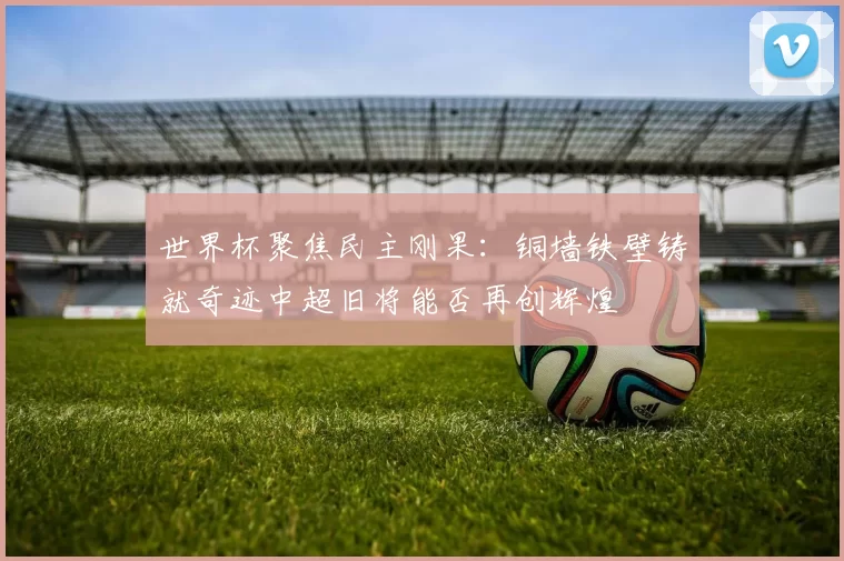世界杯聚焦民主刚果：铜墙铁壁铸就奇迹中超旧将能否再创辉煌