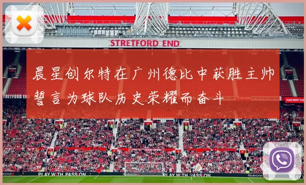 晨星创尔特在广州德比中获胜主帅誓言为球队历史荣耀而奋斗
