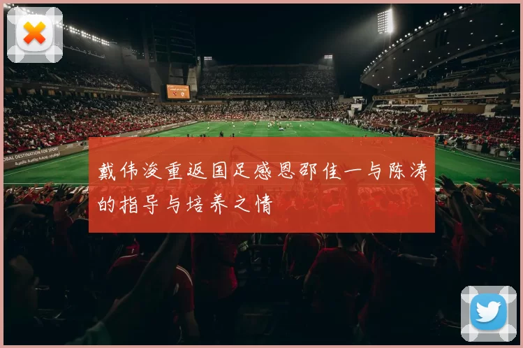 戴伟浚重返国足感恩邵佳一与陈涛的指导与培养之情