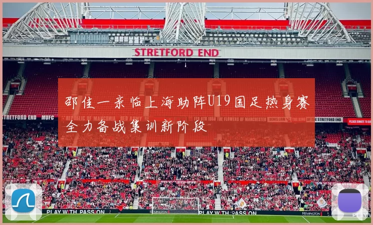 邵佳一亲临上海助阵U19国足热身赛全力备战集训新阶段