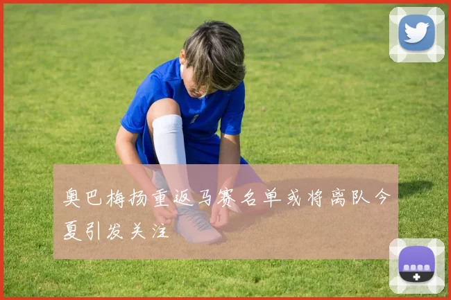 奥巴梅扬重返马赛名单或将离队今夏引发关注