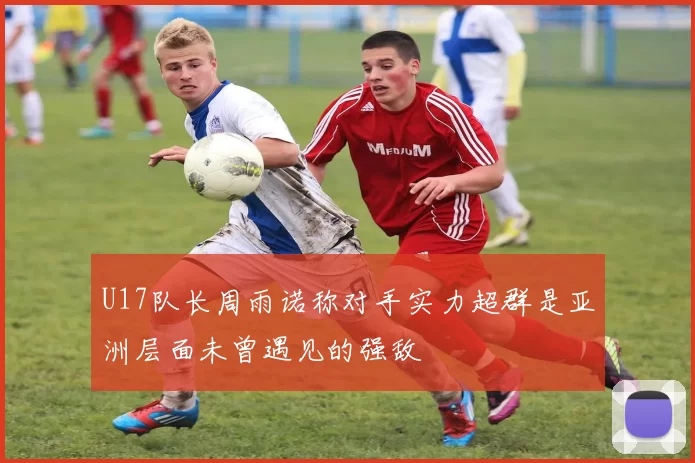 U17队长周雨诺称对手实力超群是亚洲层面未曾遇见的强敌