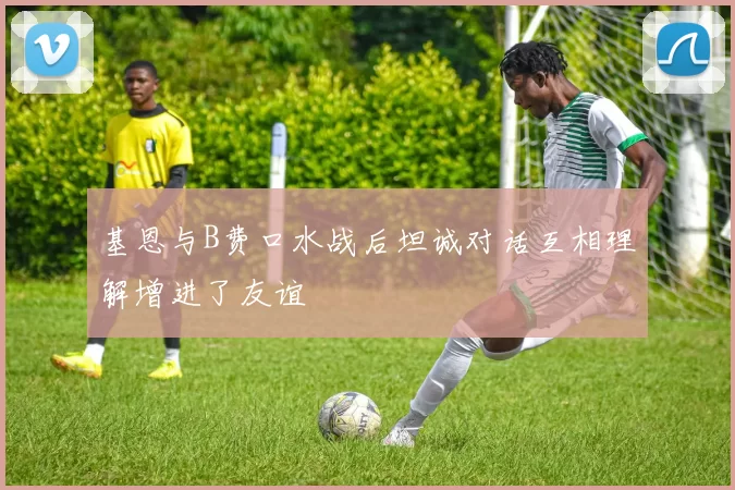 基恩与B费口水战后坦诚对话互相理解增进了友谊