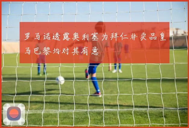 罗马诺透露奥利塞为拜仁非卖品皇马巴黎均对其有意
