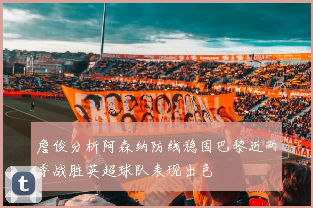 詹俊分析阿森纳防线稳固巴黎近两季战胜英超球队表现出色