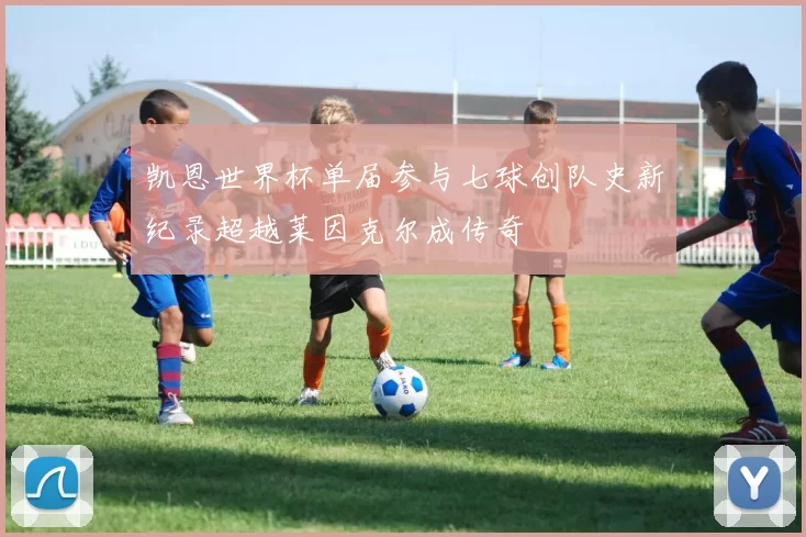 凯恩世界杯单届参与七球创队史新纪录超越莱因克尔成传奇
