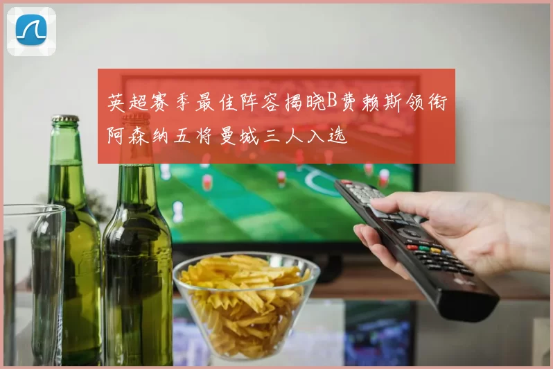 英超赛季最佳阵容揭晓B费赖斯领衔阿森纳五将曼城三人入选