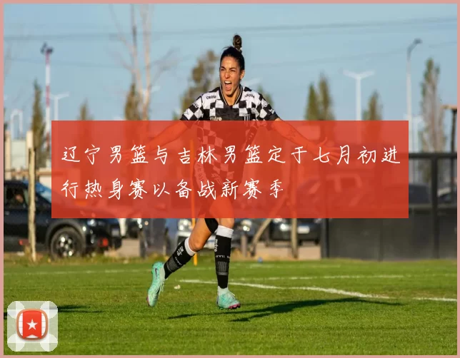 辽宁男篮与吉林男篮定于七月初进行热身赛以备战新赛季