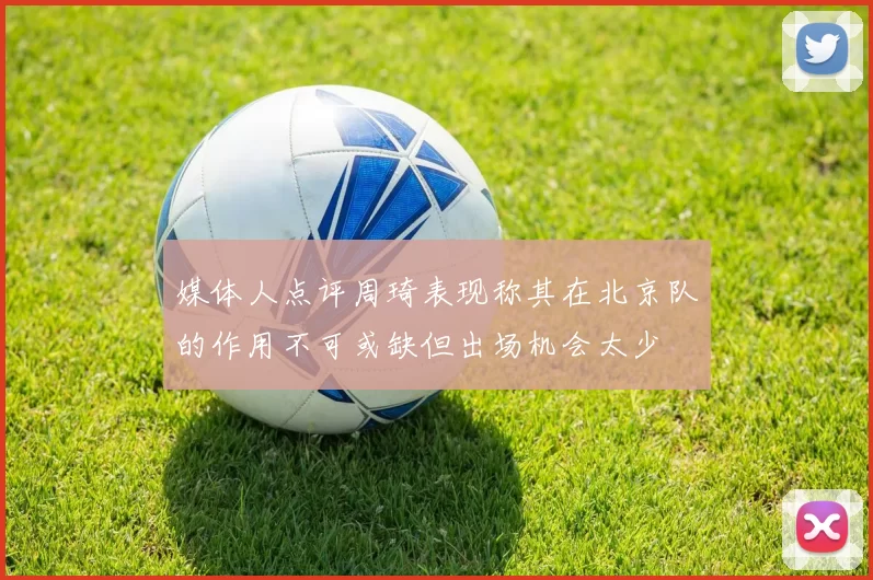 媒体人点评周琦表现称其在北京队的作用不可或缺但出场机会太少