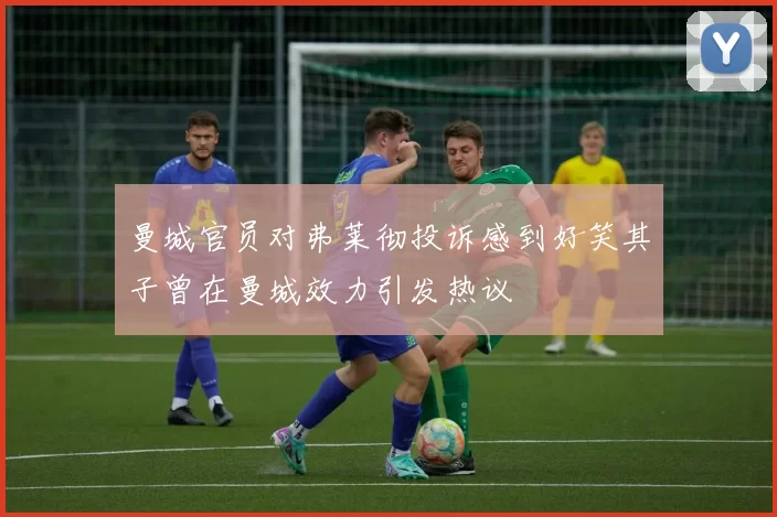 曼城官员对弗莱彻投诉感到好笑其子曾在曼城效力引发热议