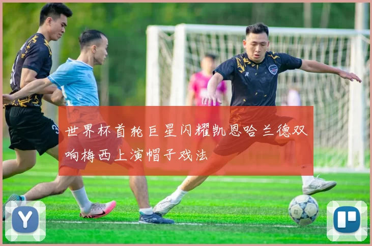 世界杯首轮巨星闪耀凯恩哈兰德双响梅西上演帽子戏法