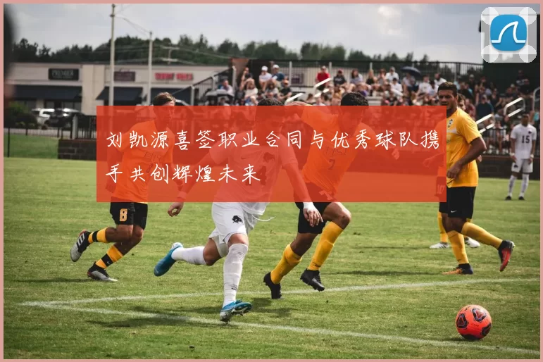 刘凯源喜签职业合同与优秀球队携手共创辉煌未来