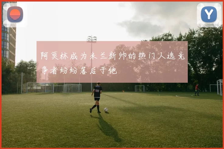 阿莫林成为米兰新帅的热门人选竞争者纷纷落后于他