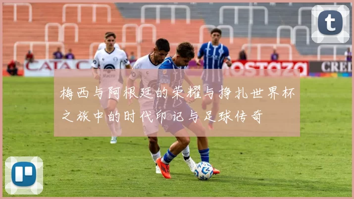 梅西与阿根廷的荣耀与挣扎世界杯之旅中的时代印记与足球传奇