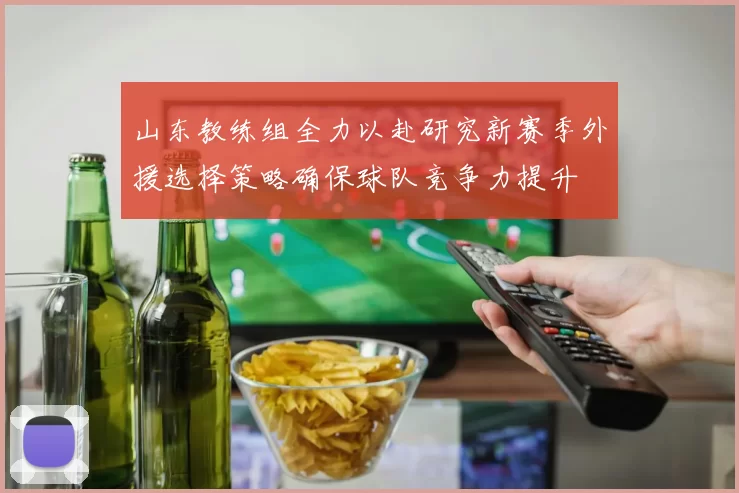 山东教练组全力以赴研究新赛季外援选择策略确保球队竞争力提升