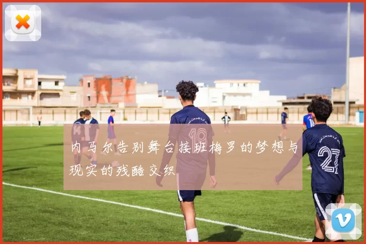 内马尔告别舞台接班梅罗的梦想与现实的残酷交织