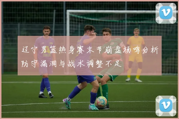 辽宁男篮热身赛末节崩盘杨鸣分析防守漏洞与战术调整不足